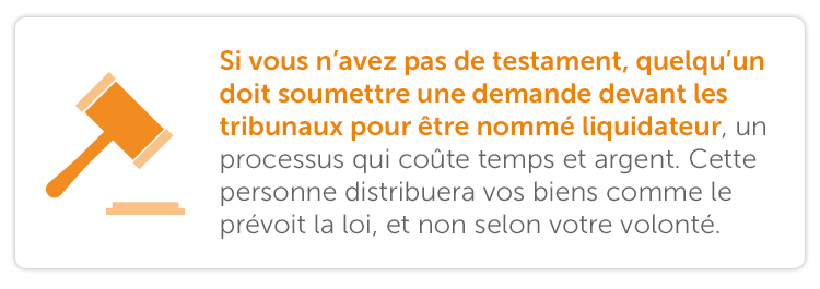 Si vous n’avez pas de testament, quelqu’un doit soumettre une demande devant les tribunaux pour être nommé liquidateur, un processus qui coûte temps et argent. Cette personne distribuera vos biens comme le prévoit la loi, et non selon votre volonté. 