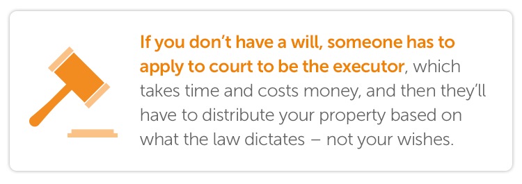 If you don’t have a will, someone has to apply to court to be the executor, which takes time and costs money, and then they’ll have to distribute your property based on what the law dictates – not your wishes.