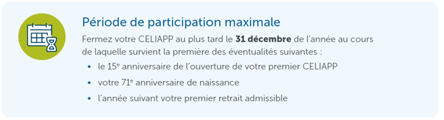 Période de participation maximale Fermez votre CELIAPP au plus tard le 31 décembre de l’année au cours de laquelle survient la première des éventualités suivantes : • le 15e anniversaire de l’ouverture de votre premier CELIAPP • votre 71e anniversaire de naissance • l’année suivant votre premier retrait admissible