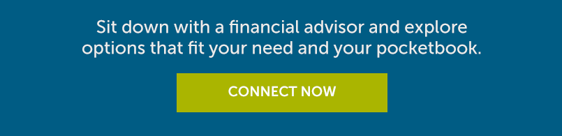Sit down with a financial advisor and explore options that fit your need and your pocketbook. Connect Now.