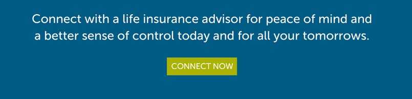 Connect with a life insurance advisor for peace of mind and a better sense of control today and for all your tomorrows